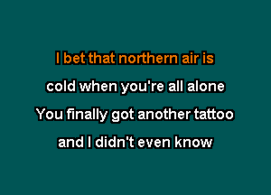 I bet that northern air is

cold when you're all alone

You finally got another tattoo

and I didn't even know