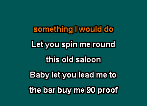 something lwould do
Let you spin me round
this old saloon

Baby let you lead me to

the bar buy me 90 proof