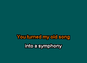 You turned my old song

into a symphony