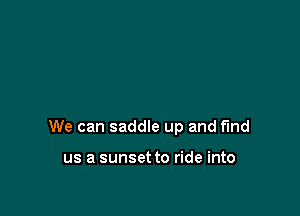 We can saddle up and find

us a sunset to ride into