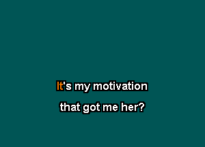 It's my motivation

that got me her?