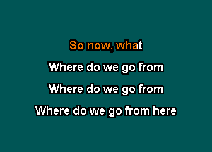 So now, what
Where do we go from

Where do we go from

Where do we go from here