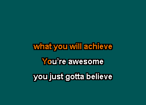 what you will achieve

Yowre awesome

youjust gotta believe