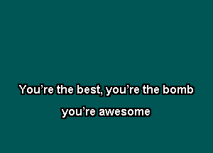 Yowre the best, you're the bomb

you're awesome
