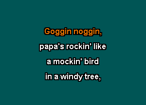 Goggin noggin,

papa's rockin' like
a mockin' bird

in a windy tree,
