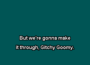 But we're gonna make

it through. Gitchy Goomy.