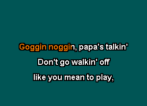 Goggin noggin, papa's talkin'

Don't go walkin' off

like you mean to play,