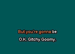 But you're gonna be
OK. Gitchy Goomy.
