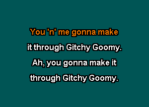 You 'n' me gonna make
it through Gitchy Goomy.

Ah, you gonna make it

through Gitchy Goomy.