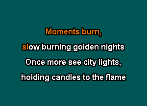 Moments burn,

slow burning golden nights

Once more see city lights,

holding candles to the flame