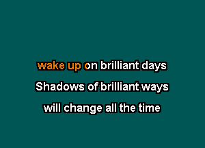 wake up on brilliant days

Shadows of brilliant ways

will change all the time