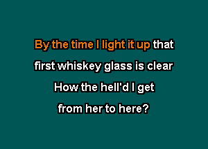 By the time I light it up that

first whiskey glass is clear

How the hell'd I get

from her to here?
