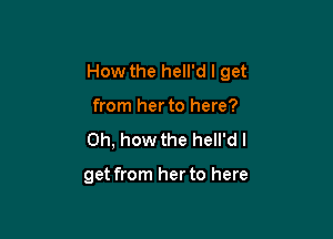 How the hell'd I get

from herto here?
Oh, how the hell'd I

get from her to here