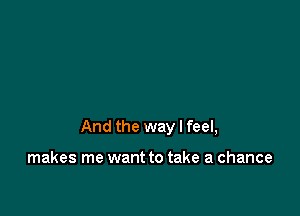 And the way I feel,

makes me want to take a chance