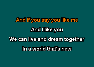 And if you say you like me

And I like you

We can live and dream together

In a world that's new