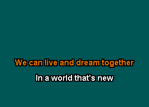 We can live and dream together

In a world that's new