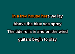 In a tree house here we lay
Above the blue sea spray

The tide rolls in and on the wind

guitars begin to play