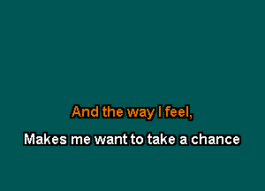 And the way I feel,

Makes me want to take a chance