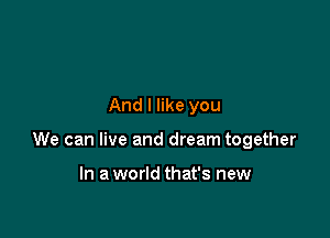 And I like you

We can live and dream together

In a world that's new