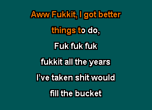 Aww Fukkit, I got better

things to do,
Fuk fuk fuk
fukkit all the years
We taken shit would
fill the bucket