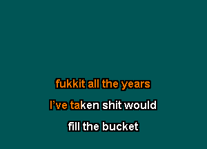 fukkit all the years

I've taken shit would
fill the bucket