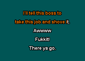 Pll tell this boss to
take thisjob and shove it.
Awwww
Fukkit!

There ya go.