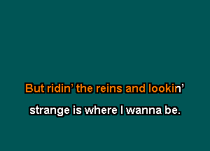 But ridin' the reins and lookin,

strange is where I wanna be.