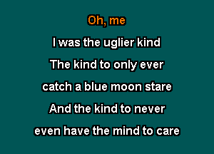 0h, me

I was the uglier kind

The kind to only ever

catch a blue moon stare
And the kind to never

even have the mind to care