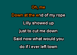 0h, me
Down at the end of my rope
Lilly showed up

just to cut me down

Said now what would you

do ifl ever left town