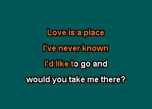 Love is a place

I've never known

I'd like to go and

would you take me there?