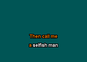 Then call me

a selfish man