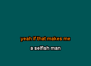 yeah ifthat makes me

a selfish man