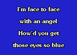 I'm face to face
with an angel

How'd you get

1hose eyes so blue