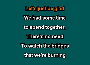 Let's just be glad
We had some time
to spend together,

There's no need

To watch the bridges

that we're burning