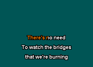 There's no need

To watch the bridges

that we're burning
