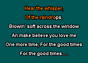 Hear the whisper,
0fthe raindrops,
Blowin' soft across the window
An make believe you love me
One more time, For the good times

For the good times .....