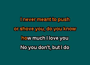 I never meant to push

or shove you, do you know

how much I love you

No you don't. but I do