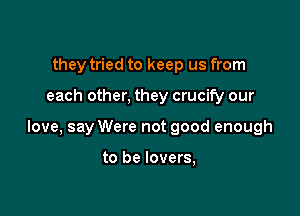 they tried to keep us from

each other, they crucify our

love, say Were not good enough

to be lovers,