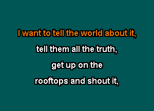 I want to tell the world about it,

tell them all the truth,
get up on the

rooRops and shout it,