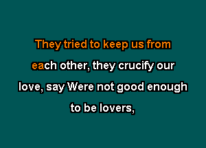 They tried to keep us from

each other, they crucify our

love, say Were not good enough

to be lovers,