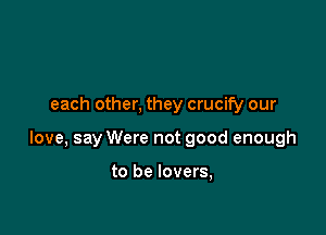 each other, they crucify our

love, say Were not good enough

to be lovers,