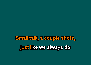 Small talk, a coupIe shots,

just like we always do