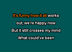 It's funny how it all works

out, we're happy now

But it still crosses my mind

What could've been