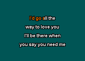 I'd go all the

way to love you

I'll be there when

you say you need me