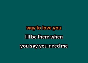 way to love you

I'll be there when

you say you need me
