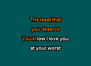The least that

you deserve

You know I love you

at your worst