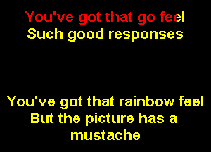 You've got that go feel
Such good responses

You've got that rainbow feel
But the picture has a
mustache