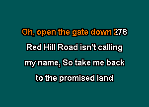 Oh, open the gate down 278
Red Hill Road isnT calling

my name, So take me back

to the promised land