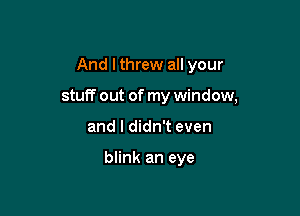 And I threw all your

stuff out of my window,

and I didn't even

blink an eye