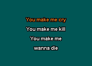 You make me cry

You make me kill
You make me

wanna die